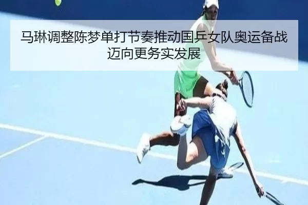 马琳调整陈梦单打节奏推动国乒女队奥运备战迈向更务实发展